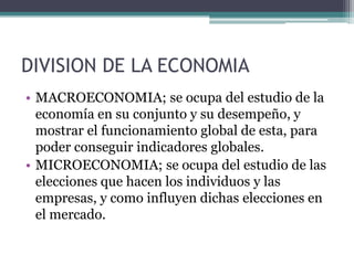 DIVISION DE LA ECONOMIA
• MACROECONOMIA; se ocupa del estudio de la
economía en su conjunto y su desempeño, y
mostrar el funcionamiento global de esta, para
poder conseguir indicadores globales.
• MICROECONOMIA; se ocupa del estudio de las
elecciones que hacen los individuos y las
empresas, y como influyen dichas elecciones en
el mercado.

 