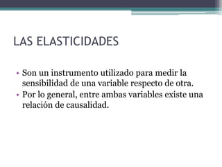 LAS ELASTICIDADES
• Son un instrumento utilizado para medir la
sensibilidad de una variable respecto de otra.
• Por lo general, entre ambas variables existe una
relación de causalidad.

 