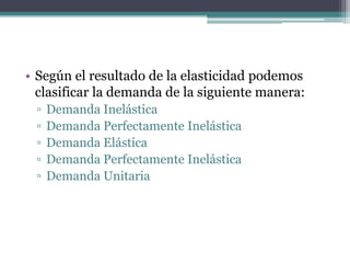• Según el resultado de la elasticidad podemos
clasificar la demanda de la siguiente manera:
▫
▫
▫
▫
▫

Demanda Inelástica
Demanda Perfectamente Inelástica
Demanda Elástica
Demanda Perfectamente Inelástica
Demanda Unitaria

 