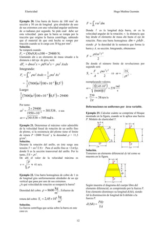 Elasticidad Hugo Medina Guzmán
12
Ejemplo 20. Una barra de hierro de 100 mm2
de
sección y 50 cm de longitud gira alrededor de uno
de sus extremos con una velocidad angular uniforme
de ω radianes por segundo. Se pide cuál debe ser
esta velocidad para que la barra se rompa por la
tracción que origina la fuerza centrífuga, sabiendo
que el material de que está hecha se rompe por
tracción cuando se le carga con 30 kg por mm2
.
Solución.
Se romperá cuando
Fc = (30x9,8) x100 = 29400 N.
Llamando dm a un elemento de masa situado a la
distancia x del eje de giro, será:
xdVxdmdFc
22
ωρω == = Axdx2
ρω
Integrando:
22
5,0
0
2
2
1
AxAxdxFc ρωρω == ∫
= ( ) ( )( )262
5,0101007800
2
1 −
×ω
Luego:
( ) ( )( ) 294005,0101007800
2
1 262
=× −
ω
Por tanto:
301538
101950
294002
4
2
=
×
×
= −
ω , o sea
rad/s549301538 ==ω .
Ejemplo 21. Determinar el máximo valor admisible
de la velocidad lineal de rotación de un anillo fino
de plomo, si la resistencia del plomo tiene el límite
de rotura P =2000 N/cm2
y la densidad ρ = 11,3
g/cm3
.
Solución.
Durante la rotación del anillo, en éste surge una
tensión T = mv2
/2 πr .Para el anillo fino m =2πrSρ,
donde S es la sección transversal del anillo. Por lo
tanto, T/S = ρv2
.
De allí el valor de la velocidad máxima es
≈=
ρ
P
v 41 m/s.
Ejemplo 22. Una barra homogénea de cobre de 1 m
de longitud gira uniformemente alrededor de un eje
vertical que pasa por uno de sus extremos.
¿A qué velocidad de rotación se romperá la barra?
Densidad del cobre 3
m
kg
8600=ρ , Esfuerzo de
rotura del cobre 2
8
m
kg
1045,2 ×=rS
Solución.
La fuerza centrífuga que actúa sobre la barra en este
caso es
∫=
l
0
2
dmrF ω
Donde l es la longitud de]a barra, ω es la
velocidad angular de la rotación; r, la distancia que
hay desde el elemento de masa dm hasta el eje de
rotación. Para una barra homogénea Adrdm ρ= ,
siendo ρ la densidad de la sustancia que forma la
barra y A, su sección. Integrando, obtenemos
2
22
lωρA
F =
De donde el número límite de revoluciones por
segundo será
2
22
lρω
==
A
F
Sr ⇒ 2
2
lρ
ω rS
= ,
reemplazando valores;
( )
( )( ) s
rad
239
18600
10.45,22
2
8
==ω
o rev/s38
2
239
=
π
Deformaciones no uniformes por área variable.
Ejemplo 23. Calcular cuánto se comprime el bloque
mostrado en la figura, cuando se le aplica una fuerza
P. Módulo de elasticidad Y.
Solución.
Tomemos un elemento diferencial dy tal como se
muestra en la figura.
Según muestra el diagrama del cuerpo libre del
elemento diferencial, es comprimido por la fuerza P.
Este elemento disminuye su longitud d(Δh), siendo
Δh la disminución de longitud de h debido a la
fuerza P.
YA
Pdy
hd =Δ )(
 