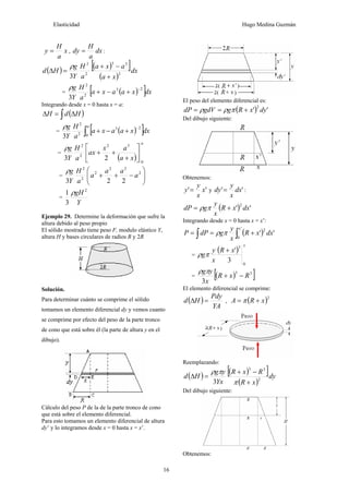 Elasticidad Hugo Medina Guzmán
16
x
a
H
y = , dx
a
H
dy = :
( ) ( )[ ]
( )
dx
xa
axa
a
H
Y
g
Hd 2
33
2
2
3 +
−+
=Δ
ρ
= ( )[ ]dxxaaxa
a
H
Y
g 23
2
2
3
−
+−+
ρ
Integrando desde x = 0 hasta x = a:
( )∫ Δ=Δ HdH
= ( )[ ]∫
−
+−+
a
dxxaaxa
a
H
Y
g
0
23
2
2
3
ρ
=
( )
a
xa
ax
ax
a
H
Y
g
0
32
2
2
23
⎥
⎦
⎤
⎢
⎣
⎡
+
++
ρ
= ⎟⎟
⎠
⎞
⎜⎜
⎝
⎛
−++ 2
22
2
2
2
223
a
aa
a
a
H
Y
gρ
=
Y
gH 2
3
1 ρ
Ejemplo 29. Determine la deformación que sufre la
altura debido al peso propio
El sólido mostrado tiene peso F, modulo elástico Y,
altura H y bases circulares de radios R y 2R
Solución.
Para determinar cuánto se comprime el sólido
tomamos un elemento diferencial dy y vemos cuanto
se comprime por efecto del peso de la parte tronco
de cono que está sobre él (la parte de altura y en el
dibujo).
Cálculo del peso P de la de la parte tronco de cono
que está sobre el elemento diferencial.
Para esto tomamos un elemento diferencial de altura
dy’ y lo integramos desde x = 0 hasta x = x’.
El peso del elemento diferencial es:
( ) ''
2
dyxRggdVdP +== πρρ
Del dibujo siguiente:
Obtenemos:
'' x
x
y
y = y '' dx
x
y
dy = :
( ) ''
2
dxxR
x
y
gdP += πρ
Integrando desde x = 0 hasta x = x’:
( )∫∫ +==
'
0
2
''
x
dxxR
x
y
gdPP πρ
=
( )
x
xR
x
y
g
0
3
3
'+
πρ
= ( )[ ]33
3
RxR
x
yg
−+
πρ
El elemento diferencial se comprime:
( )
YA
Pdy
Hd =Δ , ( )2
xRA += π
Reemplazando:
( ) ( )[ ]
( )
dy
xR
RxR
Yx
yg
Hd 2
33
3 +
−+
=Δ
π
πρ
Del dibujo siguiente:
Obtenemos:
 