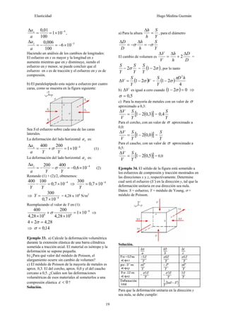 Elasticidad Hugo Medina Guzmán
19
4
101
100
01,0 −
×==
Δ
a
ax
,
5
106
100
006,0 −
×−=−=
Δ
a
ay
Haciendo un análisis de los cambios de longitudes:
El esfuerzo en x es mayor y la longitud en x
aumenta mientras que en y disminuye, siendo el
esfuerzo en y menor, se puede concluir que el
esfuerzo en x es de tracción y el esfuerzo en y es de
compresión.
b) El paralelepípedo esta sujeto a esfuerzo por cuatro
caras, como se muestra en la figura siguiente:
Sea S el esfuerzo sobre cada una de las caras
laterales.
La deformación del lado horizontal xa es:
4
101
200400 −
×=+=
Δ
YYa
ax
σ (1)
La deformación del lado horizontal ya es:
4
106,0
400200 −
×−=−−=
Δ
YYa
ay
σ (2)
Restando (1) + (2)/2, obtenemos:
4
107,0
100400 −
×=−
YY
⇒ 4
107,0
300 −
×=
Y
⇒ 4
107,0
300
−
×
=Y = 4,28 x 106
N/m2
Reemplazando el valor de Y en (1):
4
66
101
1028,4
200
1028,4
400 −
×=
×
+
×
σ ⇒
28,424 =+ σ
⇒ 14,0=σ
Ejemplo 33. a) Calcule la deformación volumétrica
durante la extensión elástica de una barra cilíndrica
sometida a tracción axial. El material es isótropo y la
deformación se supone pequeña.
b) ¿Para qué valor del módulo de Poisson, el
alargamiento ocurre sin cambio de volumen?
c) El módulo de Poisson de la mayoría de metales es
aprox. 0,3. El del corcho, aprox. 0,0 y el del caucho
cercano a 0,5. ¿Cuáles son las deformaciones
volumétricas de esos materiales al someterlos a una
compresión elástica 0<ε ?
Solución.
a) Para la altura
Y
S
h
h
=
Δ
, para el diámetro
Y
S
h
h
D
D
σσ −=
Δ
−=
Δ
El cambio de volumen es
D
D
h
h
V
V Δ
+
Δ
=
Δ
2 =
Y
S
Y
S
σ2− = ( )σ21−
Y
S
, por lo tanto
( )V
Y
S
V σ21−=Δ = ( )
4
21
2
hD
Y
S π
σ−
b) VΔ es igual a cero cuando ( ) 021 =− σ ⇒
5,0=σ
c) Para la mayoría de metales con un valor de σ
aproximado a 0,3:
( )[ ]3,021−=
Δ
Y
S
V
V
=
Y
S
4,0
Para el corcho, con un valor de σ aproximado a
0,0:
( )[ ]0,021−=
Δ
Y
S
V
V
=
Y
S
Para el caucho, con un valor de σ aproximado a
0,5:
( )[ ]5,021−=
Δ
Y
S
V
V
= 0,0
Ejemplo 34. El sólido de la figura está sometido a
los esfuerzos de compresión y tracción mostrados en
las direcciones x y z, respectivamente. Determine
cual será el esfuerzo (S’) en la dirección y, tal que la
deformación unitaria en esa dirección sea nula.
Datos: S = esfuerzo, Y = módulo de Young, σ =
módulo de Poisson.
Solución.
Para que la deformación unitaria en la dirección y
sea nula, se debe cumplir:
 