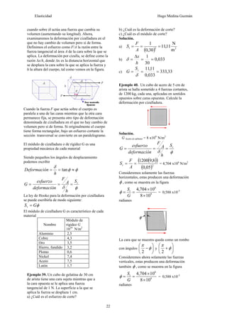Elasticidad Hugo Medina Guzmán
22
cuando sobre él actúa una fuerza que cambia su
volumen (aumentando su longitud). Ahora,
examinaremos la deformación por cizalladura en el
que no hay cambio de volumen pero si de forma.
Definimos el esfuerzo como F/A la razón entre la
fuerza tangencial al área A de la cara sobre la que se
aplica. La deformación por cizalla, se define como la
razón Δx/h, donde Δx es la distancia horizontal que
se desplaza la cara sobre la que se aplica la fuerza y
h la altura del cuerpo, tal como vemos en la figura.
Cuando la fuerza F que actúa sobre el cuerpo es
paralela a una de las caras mientras que la otra cara
permanece fija, se presenta otro tipo de deformación
denominada de cizalladura en el que no hay cambio de
volumen pero si de forma. Si originalmente el cuerpo
tiene forma rectangular, bajo un esfuerzo cortante la
sección transversal se convierte en un paralelogramo.
El módulo de cizalladura o de rigidez G es una
propiedad mecánica de cada material
Siendo pequeños los ángulos de desplazamiento
podemos escribir
φφ
δ
≈== tan
h
nDeformació
φδ
tS
h
A
F
ndeformació
esfuerzo
G ===
La ley de Hooke para la deformación por cizalladura
se puede escribirla de modo siguiente:
φGSt =
El módulo de cizalladura G es característico de cada
material
Nombre
Módulo de
rigidez G
1010
N/m2
Aluminio 2,5
Cobre 4,3
Oro 3,5
Hierro, fundido 3,2
Plomo 0,6
Nickel 7,4
Acero 7,5
Latón 1,7
Ejemplo 39. Un cubo de gelatina de 30 cm
de arista tiene una cara sujeta mientras que a
la cara opuesta se le aplica una fuerza
tangencial de 1 N. La superficie a la que se
aplica la fuerza se desplaza 1 cm.
a) ¿Cuál es el esfuerzo de corte?
b) ¿Cuál es la deformación de corte?
c) ¿Cuál es el módulo de corte?
Solución.
a)
( ) 22
m
N
11,11
30,0
1
===
A
F
St
b) 033,0
30
1
==
Δ
=
h
x
δ
c) 33,333
033,0
11,11
===
δ
tS
G
Ejemplo 40. Un cubo de acero de 5 cm de
arista se halla sometido a 4 fuerzas cortantes,
de 1200 kg, cada una, aplicadas en sentidos
opuestos sobre caras opuestas. Calcule la
deformación por cizalladura.
Solución.
G Acero al carbono = 8 x109
N/m2
φδ
tS
h
A
F
ndeformació
esfuerzo
G ===
( )( )
( )2
05,0
8,91200
==
A
F
St = 4,704 x106
N/m2
Consideremos solamente las fuerzas
horizontales, estas producen una deformación
φ , como se muestra en la figura
9
6
108
10704,4
×
×
==
G
St
φ = 0,588 x10-3
radianes
La cara que se muestra queda como un rombo
con ángulos ⎟
⎠
⎞
⎜
⎝
⎛
−φ
π
2
y ⎟
⎠
⎞
⎜
⎝
⎛
+φ
π
2
Consideremos ahora solamente las fuerzas
verticales, estas producen una deformación
también φ , como se muestra en la figura
9
6
108
10704,4
×
×
==
G
St
φ = 0,588 x10-3
radianes
 