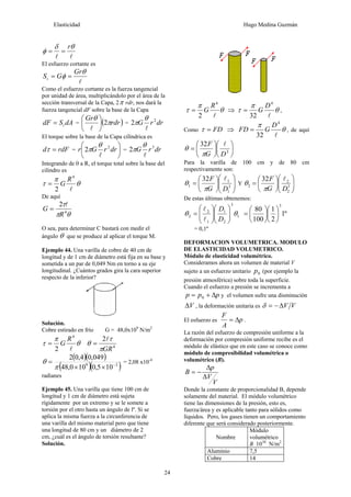 Elasticidad Hugo Medina Guzmán
24
ll
θδ
φ
r
==
El esfuerzo cortante es
l
θ
φ
Gr
GSt ==
Como el esfuerzo cortante es la fuerza tangencial
por unidad de área, multiplicándolo por el área de la
sección transversal de la Capa, 2π rdr, nos dará la
fuerza tangencial dF sobre la base de la Capa
dASdF t= = ( )rdr
Gr
π
θ
2⎟
⎠
⎞
⎜
⎝
⎛
l
= drrG 2
2
l
θ
π
El torque sobre la base de la Capa cilíndrica es
rdFd =τ = ⎟
⎠
⎞
⎜
⎝
⎛
drrGr 2
2
l
θ
π = drrG 3
2
l
θ
π
Integrando de 0 a R, el torque total sobre la base del
cilindro es
θ
π
τ
l
4
2
R
G=
De aquí
θπ
τ
4
2
R
G
l
=
O sea, para determinar C bastará con medir el
ángulo θ que se produce al aplicar el torque M.
Ejemplo 44. Una varilla de cobre de 40 cm de
longitud y de 1 cm de diámetro está fija en su base y
sometida a un par de 0,049 Nm en torno a su eje
longitudinal. ¿Cuántos grados gira la cara superior
respecto de la inferior?
Solución.
Cobre estirado en frío G = 48,0x109
N/m2
θ
π
τ
l
4
2
R
G= 4
2
GRπ
τ
θ
l
=
( )( )
( )( )29
105,0100,48
049,04,02
−
××
=
π
θ = 2,08 x10-4
radianes
Ejemplo 45. Una varilla que tiene 100 cm de
longitud y 1 cm de diámetro está sujeta
rígidamente por un extremo y se le somete a
torsión por el otro hasta un ángulo de lº. Si se
aplica la misma fuerza a la circunferencia de
una varilla del mismo material pero que tiene
una longitud de 80 cm y un diámetro de 2
cm, ¿cuál es el ángulo de torsión resultante?
Solución.
θ
π
τ
l
4
2
R
G= ⇒ θ
π
τ
l
4
32
D
G= ,
Como FD=τ ⇒ θ
π
l
4
32
D
GFD = , de aquí
⎟
⎠
⎞
⎜
⎝
⎛
⎟
⎠
⎞
⎜
⎝
⎛
= 3
32
DG
F l
π
θ
Para la varilla de 100 cm y de 80 cm
respectivamente son:
⎟⎟
⎠
⎞
⎜⎜
⎝
⎛
⎟
⎠
⎞
⎜
⎝
⎛
= 3
1
1
1
32
DG
F l
π
θ Y ⎟⎟
⎠
⎞
⎜⎜
⎝
⎛
⎟
⎠
⎞
⎜
⎝
⎛
= 3
2
2
2
32
DG
F l
π
θ
De estas últimas obtenemos:
1
3
2
1
1
2
2 θθ ⎟⎟
⎠
⎞
⎜⎜
⎝
⎛
⎟⎟
⎠
⎞
⎜⎜
⎝
⎛
=
D
D
l
l
º1
2
1
100
80
3
⎟
⎠
⎞
⎜
⎝
⎛
⎟
⎠
⎞
⎜
⎝
⎛
=
= 0,1º
DEFORMACION VOLUMETRICA. MODULO
DE ELASTICIDAD VOLUMETRICO.
Módulo de elasticidad volumétrico.
Consideramos ahora un volumen de material V
sujeto a un esfuerzo unitario 0p (por ejemplo la
presión atmosférica) sobre toda la superficie.
Cuando el esfuerzo a presión se incrementa a
ppp Δ+= 0 y el volumen sufre una disminución
VΔ , la deformación unitaria es VVΔ−=δ
El esfuerzo es p
A
F
Δ= .
La razón del esfuerzo de compresión uniforme a la
deformación por compresión uniforme recibe es el
módulo de elástico que en este caso se conoce como
módulo de compresibilidad volumétrica o
volumétrico (B).
V
V
p
B
Δ
Δ
−=
Donde la constante de proporcionalidad B, depende
solamente del material. El módulo volumétrico
tiene las dimensiones de la presión, esto es,
fuerza/área y es aplicable tanto para sólidos como
líquidos. Pero, los gases tienen un comportamiento
diferente que será considerado posteriormente.
Nombre
Módulo
volumétrico
B 1010
N/m2
Aluminio 7,5
Cobre 14
 