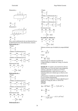 Elasticidad Hugo Medina Guzmán
26
Dimensión a:
Y
p
a
a
−=
Δ
Dimensión b:
Y
p
b
b
−=
Δ
Pero, como la deformación de una dimensión lleva a
la deformación de las otras dimensiones, tenemos.
Deformación de l:
- Propia:
Y
p
−=
Δ
l
l1
- Debido a la deformación de a:
Y
p
Y
p
a
a
σσσ =⎟
⎠
⎞
⎜
⎝
⎛
−−=
Δ
−=
Δ
l
l2
- Debido a la deformación de b:
Y
p
Y
p
b
b
σσσ =⎟
⎠
⎞
⎜
⎝
⎛
−−=
Δ
−=
Δ
l
l3
Deformación total
l
l
l
l
l
l
l
l 321 Δ
+
Δ
+
Δ
=
Δ
= ( )σ21−−
Y
p
Deformación de a:
- Propia:
Y
p
a
a
−=
Δ 1
- Debido a la deformación de l:
Y
p
Y
p
a
a
σσσ =⎟
⎠
⎞
⎜
⎝
⎛
−−=
Δ
−=
Δ
l
l2
- Debido a la deformación de b:
Y
p
Y
p
b
b
a
a
σσσ =⎟
⎠
⎞
⎜
⎝
⎛
−−=
Δ
−=
Δ 3
Deformación total
a
a
a
a
a
a
a
a 321 Δ
+
Δ
+
Δ
=
Δ
= ( )σ21−−
Y
p
Deformación de b:
- Propia:
Y
p
b
b
−=
Δ 1
- Debido a la deformación de a:
Y
p
Y
p
a
a
b
b
σσσ =⎟
⎠
⎞
⎜
⎝
⎛
−−=
Δ
−=
Δ 2
- Debido a la deformación de l:
Y
p
Y
p
b
b
σσσ =⎟
⎠
⎞
⎜
⎝
⎛
−−=
Δ
−=
Δ
l
l3
Deformación total
b
b
b
b
b
b
b
b 321 Δ
+
Δ
+
Δ
=
Δ
= ( )σ21−−
Y
p
El cambio de volumen es:
b
b
a
a
V
V Δ
+
Δ
+
Δ
=
Δ
l
l
= ( )σ21
3
−−
Y
p
Sabemos nosotros que el módulo de compresibilidad
es
VV
p
B
Δ
−=
Luego:
( )σ213 −
=
Y
B
Expresión que nos relaciona el módulo de
Compresibilidad, el módulo de Young y la relación
de Poisson
Ejemplo 49. Se somete a una muestra de cobre de
forma cúbica con 10 cm de arista a una compresión
uniforme, aplicando Un esfuerzo de 106
N/m2
perpendicularmente a cada una de sus caras. La
variación relativa de volumen que se observa es de
7,25×10-6
.
a) Determinar el módulo de compresibilidad (B) del
Cu en el sistema internacional.
b) Determinar el módulo de Poisson sabiendo que el
módulo de Young del cobre es 120×109
Pa.
Solución.
a) Como:
24
N/m10=Δp ,
6
1025,7 −
×−=
Δ
V
V
y
V
V
p
B
Δ
Δ
−= ⇒
6
6
1025,7
10
−
×−
−=B = 137,7 x 109
N/m2
b)
 