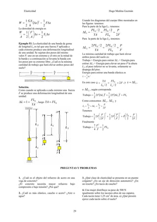 Elasticidad Hugo Medina Guzmán
29
( )2
2
1
x
h
GA
W Δ= = xFΔ
2
1
La densidad de energía es
xSx
A
F
A
W
t Δ=Δ⎟
⎠
⎞
⎜
⎝
⎛
=
2
1
2
1
Ejemplo 53. La elasticidad de una banda de goma
de longitud Lo es tal que una fuerza F aplicada a
cada extremo produce una deformación longitudinal
de una unidad. Se sujetan dos pesos del mismo
valor P, uno en un extremo y el otro en la mitad de
la banda y a continuación se levanta la banda con
los pesos por su extremo libre. ¿Cuál es la mínima
cantidad de trabajo que hará elevar ambos pesos del
suelo?
Solución.
Como cuando se aplicada a cada extremo una fuerza
F se produce una deformación longitudinal de una
unidad:
YA
FL
L 0
1 ==Δ , luego 0FLYA =
Usando los diagramas del cuerpo libre mostrados en
las figuras tenemos:
Para la parte de la liga L1: tenemos:
F
P
FL
PL
YA
PL
L
2
2/2/
0
00
1 ===Δ
Para la parte de la liga L2, tenemos:
F
P
FL
PL
YA
PL
L ===Δ
0
00
2
2/22/2
La mínima cantidad de trabajo que hará elevar
ambos pesos del suelo es:
Trabajo = Energía para estirar ΔL1 + Energía para
estirar ΔL2 + Energía para elevar un peso P la altura
L1, el peso inferior no se levanta, solamente se
despega del piso.
Energía para estirar una banda elástica es
2
2
1
kxU =
En este caso F
L
FL
L
YA
k
o
2
2/2/
0
0
=== , y 1Lx Δ= ,
o 2LΔ , según corresponda
( ) ( ) 1
2
2
2
1 2
2
1
2
2
1
Trabajo PLLFLF +Δ+Δ=
Como conocemos 1LΔ , 2LΔ y
F
PL
L
L
L
222
0
1
0
1 +=Δ+=
Tenemos
⎟
⎠
⎞
⎜
⎝
⎛
++⎟
⎠
⎞
⎜
⎝
⎛
+⎟
⎠
⎞
⎜
⎝
⎛
=
F
PL
P
F
P
F
F
P
F
22
2
2
1
2
2
2
1
Trabajo 0
22
Finalmente
0
2
2
1
4
7
Trabajo PL
F
P
+=
PREGUNTAS Y PROBLEMAS
1. ¿Cuál es el objeto del refuerzo de acero en una
viga de concreto?
¿El concreto necesita mayor refuerzo bajo
compresión o bajo tensión? ¿Por qué?
2. ¿Cuál es más elástico, caucho o acero? ¿Aire o
agua?
3. ¿Qué clase de elasticidad se presenta en un puente
colgante? ¿En un eje de dirección automotriz? ¿En
un resorte? ¿En tacos de caucho?
4. Una mujer distribuye su peso de 500 N
igualmente sobre los tacones altos de sus zapatos.
Cada tacón tiene 1,25 cm2
de área. a) ¿Qué presión
ejerce cada tacón sobre el suelo?
 