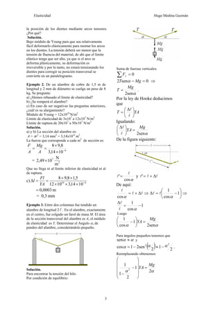 Elasticidad Hugo Medina Guzmán
3
la posición de los dientes mediante arcos tensores.
¿Por qué?
Solución.
Bajo módulo de Young para que sea relativamente
fácil deformarlo elásticamente para montar los arcos
en los dientes. La tensión deberá ser menor que la
tensión de fluencia del material, de ahí que el límite
elástico tenga que ser alto, ya que si el arco se
deforma plásticamente, su deformación es
irreversible y por lo tanto, no estará tensionando los
dientes para corregir su posición transversal se
convierte en un paralelogramo.
Ejemplo 2. De un alambre de cobre de 1,5 m de
longitud y 2 mm de diámetro se cuelga un peso de 8
kg. Se pregunta:
a) ¿Hemos rebasado el límite de elasticidad?
b) ¿Se romperá el alambre?
c) En caso de ser negativas las preguntas anteriores,
¿cuál es su alargamiento?
Módulo de Young = 12x1010
N/m2
Límite de elasticidad de 3x107
a 12x107
N/m2
Límite de ruptura de 20x107
a 50x107
N/m2
Solución.
a) y b) La sección del alambre es:
A = πr2
= 3,14 mm2
= 3,14x10-6
m2
La fuerza que corresponde a cada m2
de sección es:
6
1014,3
8,98
−
×
×
==
A
Mg
A
F
= 2
7
m
N
1049,2 ×
Que no llega ni al límite inferior de elasticidad ni al
de ruptura.
c) 610
1014,31012
5,18,98
−
×××
××
==Δ
YA
Fl
l
m0003,0=
= 0,3 mm
Ejemplo 3. Entre dos columnas fue tendido un
alambre de longitud 2 l . En el alambre, exactamente
en el centro, fue colgado un farol de masa M. El área
de la sección transversal del alambre es A, el módulo
de elasticidad es Y. Determinar el Angulo α, de
pandeo del alambre, considerándolo pequeño.
Solución.
Para encontrar la tensión del hilo.
Por condición de equilibrio:
Suma de fuerzas verticales:
0=∑ yF
0sen2 =− MgT α ⇒
αsen2
Mg
T = .
Por la ley de Hooke deducimos
que
YAT ⎟
⎠
⎞
⎜
⎝
⎛ Δ
=
l
l
Igualando:
αsen2
Mg
YA =⎟
⎠
⎞
⎜
⎝
⎛ Δ
l
l
De la figura siguiente:
αcos
'
l
l = y lll Δ+='
De aquí:
ll
l
Δ+=
αcos
⇒ ⎟
⎠
⎞
⎜
⎝
⎛
−=Δ 1
cos
1
α
ll ⇒
1
cos
1
−=
Δ
αl
l
Luego
αα sen2
1
cos
1 Mg
YA =⎟
⎠
⎞
⎜
⎝
⎛
−
Para ángulos pequeños tenemos que
αα ≈sen y
( ) 2
1
2
sen21cos
22 ααα −≈−= .
Reemplazando obtenemos
αα 2
1
2
1
1
2
Mg
YA =
⎟
⎟
⎟
⎟
⎠
⎞
⎜
⎜
⎜
⎜
⎝
⎛
−
−
 