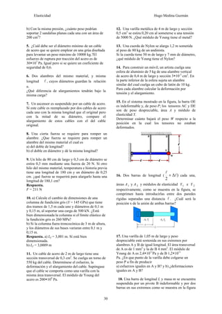 Elasticidad Hugo Medina Guzmán
30
b) Con la misma presión, ¿cuánto peso podrían
soportar 2 sandalias planas cada una con un área de
200 cm2
?
5. ¿Cuál debe ser el diámetro mínimo de un cable
de acero que se quiere emplear en una grúa diseñada
para levantar un peso máximo de 10000 kg.?El
esfuerzo de ruptura por tracción del acero es de
30×107
Pa. Igual pero si se quiere un coeficiente de
seguridad de 0,6.
6. Dos alambres del mismo material, y misma
longitud l , cuyos diámetros guardan la relación
n.
¿Qué diferencia de alargamientos tendrán bajo la
misma carga?
7. Un ascensor es suspendido por un cable de acero.
Si este cable es reemplazado por dos cables de acero
cada uno con la misma longitud que el original pero
con la mitad de su diámetro, compare el
alargamiento de estos cables con el del cable
original.
8. Una cierta fuerza se requiere para romper un
alambre. ¿Que fuerza se requiere para romper un
alambre del mismo material el cual es
a) del doble de longitud?
b) el doble en diámetro y dé la misma longitud?
9. Un hilo de 80 cm de largo y 0,3 cm de diámetro se
estira 0,3 mm mediante una fuerza de 20 N. Si otro
hilo del mismo material, temperatura e historia previa
tiene una longitud de 180 cm y un diámetro de 0,25
cm. ¿qué fuerza se requerirá para alargarlo hasta una
longitud de 180,1 cm?
Respuesta.
F = 211 N
10. a) Calcule el cambio de dimensiones de una
columna de fundición gris (Y = 145 GPa) que tiene
dos tramos de 1,5 m cada uno y diámetros de 0,1 m
y 0,15 m, al soportar una carga de 500 kN. ¿Está
bien dimensionada la columna si el límite elástico de
la fundición gris es 260 MPa?
b) Si la columna fuera troncocónica de 3 m de altura,
y los diámetros de sus bases variaran entre 0,1 m y
0,15 m.
Respuesta. a) Lf = 3,001 m. Sí está bien
dimensionada.
b) Lf = 3,0009 m
11. Un cable de acero de 2 m de largo tiene una
sección transversal de 0,3 cm2
. Se cuelga un torno de
550 kg del cable. Determínese el esfuerzo, la
deformación y el alargamiento del cable. Supóngase
que el cable se comporta como una varilla con la
misma área transversal. El módulo de Young del
acero es 200×109
Pa.
12. Una varilla metálica de 4 m de largo y sección
0,5 cm2
se estira 0,20 cm al someterse a una tensión
de 5000 N. ¿Qué módulo de Young tiene el metal?
13. Una cuerda de Nylon se alarga 1,2 m sometida
al peso de 80 kg de un andinista.
Si la cuerda tiene 50 m de largo y 7 mm de diámetro,
¿qué módulo de Young tiene el Nylon?
14. Para construir un móvil, un artista cuelga una
esfera de aluminio de 5 kg de una alambre vertical
de acero de 0,4 m de largo y sección 3×10-3
cm2
. En
la parte inferior de la esfera sujeta un alambre
similar del cual cuelga un cubo de latón de 10 kg.
Para cada alambre calcular la deformación por
tensión y el alargamiento.
15. En el sistema mostrado en la figura, la barra OE
es indeformable y, de peso P; los tensores AC y DE
son de peso despreciable, área A y módulo de
elasticidad Y.
Determinar cuánto bajará el peso W respecto a la
posición en la cual los tensores no estaban
deformados.
16. Dos barras de longitud ( )
2
l
l
Δ+ cada una,
áreas A1 y A 2 y módulos de elasticidad Y1 e Y 2
respectivamente, como se muestra en la figura, se
comprimen hasta introducirlas entre dos paredes
rígidas separadas una distancia l . ¿Cuál será la
posición x de la unión de ambas barras?
17. Una varilla de 1,05 m de largo y peso
despreciable está sostenida en sus extremos por
alambres A y B de igual longitud. El área transversal
de A es de 1 mm2
y la de B 4 mm2
. El módulo de
Young de A es 2,4×1011
Pa y de B 1,2×1011
Pa. ¿En que punto de la varilla debe colgarse un
peso P a fin de producir
a) esfuerzos iguales en A y B? y b) ¿deformaciones
iguales en A y B?
18. Una barra de longitud L y masa m se encuentra
suspendida por un pivote B indeformable y por dos
barras en sus extremos como se muestra en la figura
 