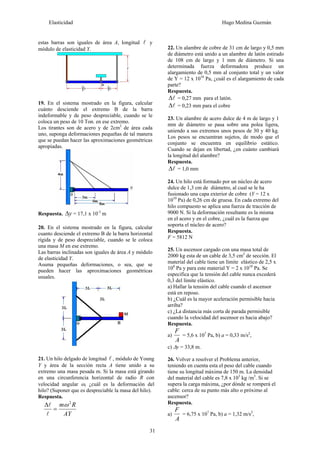 Elasticidad Hugo Medina Guzmán
31
estas barras son iguales de área A, longitud l y
módulo de elasticidad Y.
19. En el sistema mostrado en la figura, calcular
cuánto desciende el extremo B de la barra
indeformable y de peso despreciable, cuando se le
coloca un peso de 10 Ton. en ese extremo.
Los tirantes son de acero y de 2cm2
de área cada
uno, suponga deformaciones pequeñas de tal manera
que se puedan hacer las aproximaciones geométricas
apropiadas.
Respuesta. yΔ = 17,1 x 10-3
m
20. En el sistema mostrado en la figura, calcular
cuanto desciende el extremo B de la barra horizontal
rígida y de peso despreciable, cuando se le coloca
una masa M en ese extremo.
Las barras inclinadas son iguales de área A y módulo
de elasticidad Y.
Asuma pequeñas deformaciones, o sea, que se
pueden hacer las aproximaciones geométricas
usuales.
21. Un hilo delgado de longitud l , módulo de Young
Y y área de la sección recta A tiene unido a su
extremo una masa pesada m. Si la masa está girando
en una circunferencia horizontal de radio R con
velocidad angular ω, ¿cuál es la deformación del
hilo? (Suponer que es despreciable la masa del hilo).
Respuesta.
AY
Rm 2
ω
=
Δ
l
l
22. Un alambre de cobre de 31 cm de largo y 0,5 mm
de diámetro está unido a un alambre de latón estirado
de 108 cm de largo y 1 mm de diámetro. Si una
determinada fuerza deformadora produce un
alargamiento de 0,5 mm al conjunto total y un valor
de Y = 12 x 1010
Pa, ¿cuál es el alargamiento de cada
parte?
Respuesta.
lΔ = 0,27 mm para el latón.
lΔ = 0,23 mm para el cobre
23. Un alambre de acero dulce de 4 m de largo y 1
mm de diámetro se pasa sobre una polea ligera,
uniendo a sus extremos unos pesos de 30 y 40 kg.
Los pesos se encuentran sujetos, de modo que el
conjunto se encuentra en equilibrio estático.
Cuando se dejan en libertad, ¿en cuánto cambiará
la longitud del alambre?
Respuesta.
lΔ = 1,0 mm
24. Un hilo está formado por un núcleo de acero
dulce de 1,3 cm de diámetro, al cual se le ha
fusionado una capa exterior de cobre (Y = 12 x
1010
Pa) de 0,26 cm de gruesa. En cada extremo del
hilo compuesto se aplica una fuerza de tracción de
9000 N. Si la deformación resultante es la misma
en el acero y en el cobre, ¿cuál es la fuerza que
soporta el núcleo de acero?
Respuesta.
F = 5812 N
25. Un ascensor cargado con una masa total de
2000 kg esta de un cable de 3,5 cm2
de sección. El
material del cable tiene un límite elástico de 2,5 x
108
Pa y para este material Y = 2 x 1010
Pa. Se
especifica que la tensión del cable nunca excederá
0,3 del límite elástico.
a) Hallar la tensión del cable cuando el ascensor
está en reposo.
b) ¿Cuál es la mayor aceleración permisible hacia
arriba?
c) ¿La distancia más corta de parada permisible
cuando la velocidad del ascensor es hacia abajo?
Respuesta.
a)
A
F
= 5,6 x 107
Pa, b) a = 0,33 m/s2
,
c) Δy = 33,8 m.
26. Volver a resolver el Problema anterior,
teniendo en cuenta esta el peso del cable cuando
tiene su longitud máxima de 150 m. La densidad
del material del cable es 7,8 x 103
kg /m3
. Si se
supera la carga máxima, ¿por dónde se romperá el
cable: cerca de su punto más alto o próximo al
ascensor?
Respuesta.
a)
A
F
= 6,75 x 107
Pa, b) a = 1,32 m/s2
,
 