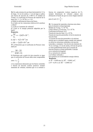 Elasticidad Hugo Medina Guzmán
33
36. En cada extremo de una barra horizontal de 1,5 m
de larga, 1,6 cm de ancha y 1 cm de larga se aplica
una fuerza de tracción de 2 800 N. El módulo de
Young y el coeficiente de Poisson del material de la
barra son Y = 2 x 106
Pa y σ = 0,3.
a) Hallar la deformación transversal barra.
b) ¿Cuáles son las variaciones relativas de la anchura
y altura?
c) ¿Cuál es el aumento de volumen?
d) ¿Cuál es la energía potencial adquirida por la
barra?
Respuesta.
a)
4
0
10625,2 −
×−==
Δ
d
d
,
b) cmd 4
102,4 −
×−=Δ
c) cmh 4
10625,2 −
×−=Δ
37. a) Demostrar que el coeficiente de Poisson viene
dado por
)3(2
2.3
SB
SB
+
−
=σ
b) Demostrar que a partir de esta ecuación se sigue
que el coeficiente de Poisson debe estar comprendido
entre -1 y
2
1
.
c) La experiencia demuestra que las barras sometidas
a fuerzas de tracción (valores positivos siempre
aumentan de volumen, mientras que si se someten a
fuerzas de compresión (valores negativos de F),
siempre disminuyen de volumen ¿Apoya esta
afirmación el hecho de que no existe ningún material
para el cual
2
1
≥σ ?
38. Un manual de materiales relaciona estos datos
para el aluminio en hoja laminada
Módulo de Young, 7 x 1010
Pa
Límite elástico a la tracción, 7,2 x 107
Pa
Coeficiente de Poisson, 0,33
Tensión de tracción final, 14 x 107
Pa
Tensión de tracción permisible, 0,4 de la tensión de
tracción final
La tensión de tracción permisible es la máxima
tensión que se considera segura cuando este material
se utiliza en estructuras sometidas a de tracción
conocidas y constantes. Una tira de este aluminio de
76 cm de larga, 2,5 cm de ancha y 0,8 mm de gruesa
se estira gradualmente hasta que la tensión de
tracción alcanza su límite permisible. Calcular
a) su variación de longitud,
b) su variación de volumen,
c) el trabajo realizado y
d) la ganancia en la densidad de energía elástica.
Respuesta.
a) lΔ = 0,688 mm, b) VΔ = 0,0041 cm3
,
c) W = 0,341 J, d) UΔ = 22400 J/m3
 