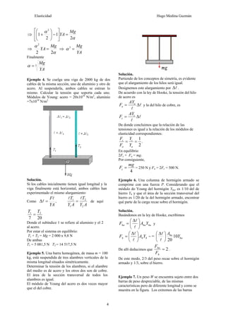 Elasticidad Hugo Medina Guzmán
4
⇒
α
α
2
1
2
1
2
Mg
YA =⎥
⎦
⎤
⎢
⎣
⎡
−⎟⎟
⎠
⎞
⎜⎜
⎝
⎛
+
⇒
α
α
22
2
Mg
YA = ⇒
YA
Mg
=3
α
Finalmente
3
YA
Mg
=α
Ejemplo 4. Se cuelga una viga de 2000 kg de dos
cables de la misma sección, uno de aluminio y otro de
acero. Al suspenderla, ambos cables se estiran lo
mismo. Calcular la tensión que soporta cada uno.
Módulos de Young: acero = 20x1010
N/m2
, aluminio
=7x1010
N/m2
Solución.
Si los cables inicialmente tienen igual longitud y la
viga finalmente está horizontal, ambos cables han
experimentado el mismo alargamiento:
Como
YA
Fl
l =Δ ,
AY
T
AY
T
2
2
1
1 ll
= de aquí
207
21 TT
=
Donde el subíndice 1 se refiere al aluminio y el 2
al acero.
Por estar el sistema en equilibrio:
T1 + T2 = Mg = 2 000 x 9,8 N
De ambas
T1 = 5 081,5 N T2 = 14 517,5 N
Ejemplo 5. Una barra homogénea, de masa m = 100
kg, está suspendida de tres alambres verticales de la
misma longitud situados simétricamente.
Determinar la tensión de los alambres, si el alambre
del medio es de acero y los otros dos son de cobre.
El área de la sección transversal de todos los
alambres es igual.
El módulo de Young del acero es dos veces mayor
que el del cobre.
Solución.
Partiendo de los conceptos de simetría, es evidente
que el alargamiento de los hilos será igual.
Designemos este alargamiento por lΔ .
De acuerdo con la ley de Hooke, la tensión del hilo
de acero es
l
l
Δ= a
a
AY
F y la del hilo de cobre, es
l
l
Δ= c
c
AY
F
De donde concluimos que la relación de las
tensiones es igual a la relación de los módulos de
elasticidad correspondientes:
2
1
==
a
c
a
c
Y
Y
F
F
.
En equilibrio
2Fc + Fa = mg.
Por consiguiente,
4
mg
Fc = = 250 N y Fa = 2Fc = 500 N.
Ejemplo 6. Una columna de hormigón armado se
comprime con una fuerza P. Considerando que el
módulo do Young del hormigón Yha, es 1/10 del de
hierro Yh y que el área de la sección transversal del
hierro es 1/20 de la del hormigón armado, encontrar
qué parte de la carga recae sobre el hormigón.
Solución.
Basándonos en la ley de Hooke, escribimos
hahaha YAF ⎟
⎠
⎞
⎜
⎝
⎛ Δ
=
l
l
y
hhh YAF ⎟
⎠
⎞
⎜
⎝
⎛ Δ
=
l
l
= = ha
ha
Y
A
10
20
⎟
⎠
⎞
⎜
⎝
⎛ Δ
l
l
De allí deducimos que 2=
h
ha
F
F
.
De este modo, 2/3 del peso recae sobre el hormigón
armado y 1/3, sobre el hierro.
Ejemplo 7. Un peso W se encuentra sujeto entre dos
barras de peso despreciable, de las mismas
características pero de diferente longitud y como se
muestra en la figura. Los extremos de las barras
 
