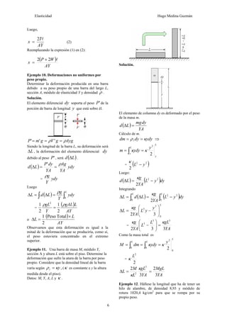 Elasticidad Hugo Medina Guzmán
6
Luego,
AY
T
x
l2
= (2)
Reemplazando la expresión (1) en (2):
( )
AY
WP
x
l22 +
=
Ejemplo 10. Deformaciones no uniformes por
peso propio.
Determinar la deformación producida en una barra
debido a su peso propio de una barra del largo L,
sección A, módulo de elasticidad Y y densidad ρ .
Solución.
El elemento diferencial dy soporta el peso 'P de la
porción de barra de longitud y que está sobre él.
AyggVgmP ρρ === '''
Siendo la longitud de la barra L, su deformación será
LΔ , la deformación del elemento diferencial dy
debido al peso 'P , será ( )Ld Δ .
( ) ydy
YA
Ag
YA
dyP
Ld
ρ
==Δ
'
= ydy
Y
gρ
Luego
( ) ∫∫ =Δ=Δ
L
ydy
Y
g
LdL
0
ρ
=
( )
AY
LgAL
Y
gL ρρ
2
1
2
1 2
=
o
( )
AY
L
L
×
=Δ
TotalPeso
2
1
Observamos que esta deformación es igual a la
mitad de la deformación que se produciría, como sí,
el peso estuviera concentrado en el extremo
superior.
Ejemplo 11. Una barra de masa M, módulo Y,
sección A y altura L está sobre el piso. Determine la
deformación que sufre la atura de la barra por peso
propio. Considere que la densidad lineal de la barra
varía según yκρ =l , (κ es constante e y la altura
medida desde el piso).
Datos: M, Y, A, L y κ .
Solución.
El elemento de columna dy es deformado por el peso
de la masa m.
( )
YA
dymg
Ld =Δ
Cálculo de m.
ydydydm κρ == l ⇒
L
y
L
y
y
ydym
2
2
κκ == ∫
= ( )22
2
yL −
κ
Luego:
( ) ( )dyyL
YA
g
Ld 22
2
−=Δ
κ
Integrando
( ) ( )∫∫ −=Δ=Δ
LL
dyyL
YA
g
LdL
0
22
0 2
κ
L
y
yL
YA
g
L
0
3
2
32 ⎟⎟
⎠
⎞
⎜⎜
⎝
⎛
−=Δ
κ
=
YA
gLL
L
YA
g
332
33
3 κκ
=⎟⎟
⎠
⎞
⎜⎜
⎝
⎛
−
Como la masa total es
L
LL y
ydydmM
0
2
00 2
κκ === ∫∫
=
2
2
L
κ
YA
MgL
YA
gL
L
M
L
3
2
3
2 3
2
==Δ
κ
κ
Ejemplo 12. Hállese la longitud que ha de tener un
hilo de alambre, de densidad 8,93 y módulo de
rotura 1020,4 kg/cm2
para que se rompa por su
propio peso.
 