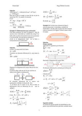 Elasticidad Hugo Medina Guzmán
7
Solución.
1020,4 kg/cm2
= 1 020,4x9,8 N/cm2
=108
N/m2
;
ρ = 8930 kg/m3
.
Para que el hilo se rompa, su peso ha de ser por lo
menos de 108
A N, siendo A la sección.
O sea:
AgAmgP 8
10=== ρl
Es decir:
8,98930
1010 88
xgA
A
==
ρ
l =1143,6 m
Ejemplo 13. Deformaciones por aceleración
Una barra uniforme de acero (Longitud L, área de
sección recta A densidad ρ , módulo de young Y) se
halla sobre un plano horizontal exento de rozamiento
y se tira de ella con una fuerza constante F.
¿Cuál es el alargamiento total de la barra a
consecuencia de la aceleración?
Solución.
a) Sea m la masa total de la barra
ALm ρ=
Tomemos un elemento diferencial dx, cuya masa es
dm
Adxdm ρ=
Hagamos los diagramas del cuerpo libre de los tres
sectores.
La fuerza sobre cada uno de los tres sectores se
indica en las figura a continuación
El elemento diferencial dm se mueve con
aceleración a debido a la fuerza (R1 –R2)
Y la fuerza que lo estira es R2. Por lo tanto su
deformación será un diferencial de ΔL esto es
( )Ld Δ :
YA
dxR
Ld 2
)( =Δ y ∫ Δ=Δ
L
LdL
0
)(
Como amR '2 = , Axm ρ=' y
AL
F
m
F
a
ρ
== , tenemos:
( )
L
x
F
AL
F
AxR =⎟⎟
⎠
⎞
⎜⎜
⎝
⎛
=
ρ
ρ2
xdx
YAL
F
Ld =Δ )( , y
∫∫
=
=
=Δ=Δ
Lx
x
xdx
YAL
F
LdL
0
)(
De donde
YA
FL
L
2
1
=Δ
Ejemplo 14. Se tiene una columna de largo L,
sección transversal A, densidad ρ, módulo de
elasticidad Y. Se jala cobre un piso liso de la manera
como se muestra en la figura. Calcule cuanto estira
el cuerpo.
Solución.
Primer método.
Aplicando la segunda ley de Newton:
∑ = maF
maFF =−3 ⇒
AL
F
m
F
a
ρ
22
==
Haciendo el diagrama del cuerpo libre
El elemento diferencial es estirado por la fuerza R2.
( )
AY
dxR
Ld 2
=Δ
Cálculo de R2:
amFR '2 =−
⇒
AL
F
AxFamFR
ρ
ρ
2
'2 +=+=
=
L
x
FF 2+
( ) dx
L
x
AY
F
Ld ⎟
⎠
⎞
⎜
⎝
⎛
+=Δ
2
1
dx
L
x
AY
F
L
L
∫ ⎟
⎠
⎞
⎜
⎝
⎛
+=Δ
0
2
1 =
L
L
x
x
AY
F
0
2
⎟⎟
⎠
⎞
⎜⎜
⎝
⎛
+
=
AY
FL2
Segundo método.
El sistema de fuerzas puede ser desdoblado en dos
partes cuyas deformaciones parciales sumadas hacen
 
