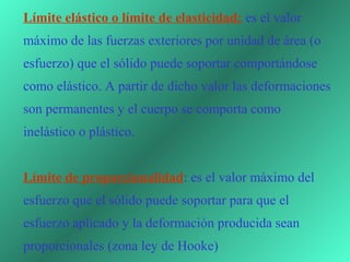 Límite elástico o límite de elasticidad: es el valor 
máximo de las fuerzas exteriores por unidad de área (o 
esfuerzo) que el sólido puede soportar comportándose 
como elástico. A partir de dicho valor las deformaciones 
son permanentes y el cuerpo se comporta como 
inelástico o plástico.


Límite de proporcionalidad: es el valor máximo del 
esfuerzo que el sólido puede soportar para que el 
esfuerzo aplicado y la deformación producida sean 
proporcionales (zona ley de Hooke) 
 