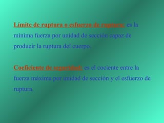 Límite de ruptura o esfuerzo de ruptura: es la 
mínima fuerza por unidad de sección capaz de 
producir la ruptura del cuerpo.


Coeficiente de seguridad: es el cociente entre la 
fuerza máxima por unidad de sección y el esfuerzo de 
ruptura.
 