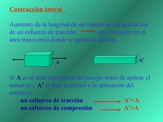 Contracción lateral

Aumento de la longitud de un cuerpo por la aplicación 
de un esfuerzo de tracción              una variación en el 
área transversal donde se aplica la tensión. 
 

                   A                                   A’


Si A es el área transversal del cuerpo antes de aplicar el 
esfuerzo y A’ el área posterior a la aplicación del 
esfuerzo,  
       un esfuerzo de tracción                          A’<A 
       un esfuerzo de compresión                    A’>A
 