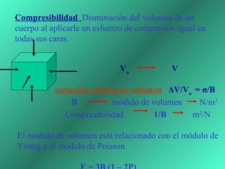 Compresibilidad Disminución del volumen de un
cuerpo al aplicarle un esfuerzo de compresión igual en
todas sus caras.


                             Vo             V

           variación relativa de volumen ΔV/Vo = σ/B
                B           módulo de volumen   N/m2
              Compresibilidad          1/B    m2/N

El módulo de volumen está relacionado con el módulo de
Young y el módulo de Poisson
 