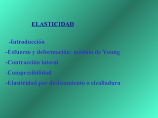  
 
            ELASTICIDAD

    -Introducción
-Esfuerzo y deformación: módulo de Young
-Contracción lateral
-Compresibilidad
-Elasticidad por deslizamiento o cizalladura
 