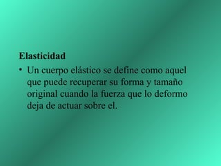 Elasticidad
• Un cuerpo elástico se define como aquel
  que puede recuperar su forma y tamaño
  original cuando la fuerza que lo deformo
  deja de actuar sobre el.
 