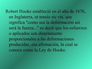 Robert Hooke estableció en el año de 1676,
 en Inglaterra, ut tensio sic vis. que
 significa "como sea la deformación así
 será la fuerza..." es decir que los esfuerzos
 o aplicados son directamente
 proporcionales a las deformaciones
 producidas, esa afirmación, la cual se
 conoce como la Ley de Hooke.
 
