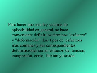 Para hacer que esta ley sea mas de
  aplicabilidad en general, se hace
  conveniente definir los términos "esfuerzo"
  y "deformación". Las tipos de esfuerzos
  mas comunes y sus correspondientes
  deformaciones serian esfuerzo de: tensión,
  compresión, corte, flexión y torsión
 