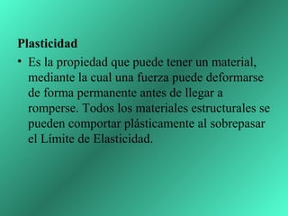 Plasticidad
• Es la propiedad que puede tener un material,
  mediante la cual una fuerza puede deformarse
  de forma permanente antes de llegar a
  romperse. Todos los materiales estructurales se
  pueden comportar plásticamente al sobrepasar
  el Límite de Elasticidad.
 