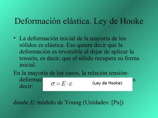 Deformación elástica. Ley de Hooke
• La deformación inicial de la mayoría de los
  sólidos es elástica. Eso quiere decir que la
  deformación es reversible al dejar de aplicar la
  tensión, es decir, que el sólido recupera su forma
  inicial.
En la mayoría de los casos, la relación tensión-
  deformación en el régimen elástico es lineal, es
  decir:

donde E: módulo de Young (Unidades: [Pa])
 