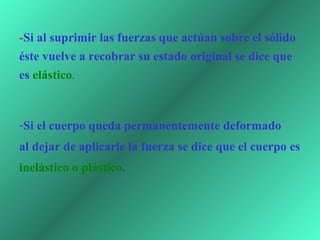 -Si al suprimir las fuerzas que actúan sobre el sólido
éste vuelve a recobrar su estado original se dice que
es elástico. 



-Si el cuerpo queda permanentemente deformado
al dejar de aplicarle la fuerza se dice que el cuerpo es
inelástico o plástico.
 