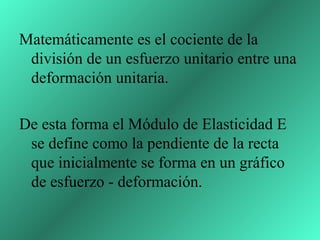 Matemáticamente es el cociente de la
 división de un esfuerzo unitario entre una
 deformación unitaria.

De esta forma el Módulo de Elasticidad E
 se define como la pendiente de la recta
 que inicialmente se forma en un gráfico
 de esfuerzo - deformación.
 