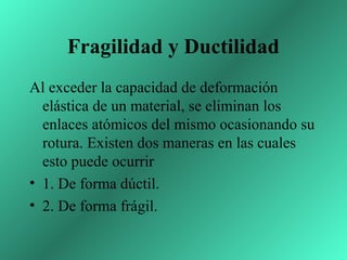 Fragilidad y Ductilidad
Al exceder la capacidad de deformación
  elástica de un material, se eliminan los
  enlaces atómicos del mismo ocasionando su
  rotura. Existen dos maneras en las cuales
  esto puede ocurrir
• 1. De forma dúctil.
• 2. De forma frágil.
 