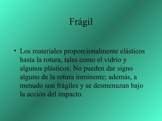Frágil

• Los materiales proporcionalmente elásticos
  hasta la rotura, tales como el vidrio y
  algunos plásticos. No pueden dar signo
  alguno de la rotura inminente; además, a
  menudo son frágiles y se desmenuzan bajo
  la acción del impacto.
 