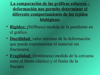 La comparación de las gráficas esfuerzo –
   deformación nos permite determinar el
   diferente comportamiento de los tejidos
                 biológicos:
• Rigidez: (Stiffness) medida de la pendiente en
  el gráfico
• Ductilidad: valor máximo de la deformación
  que puede experimentar el material sin
  fracturarse.
• Fragilidad: (brittleness) medida de la cercanía
  entre el límite elástico y el límite de la
  fractura.
 