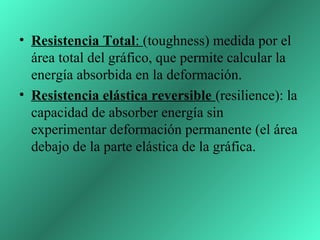 • Resistencia Total: (toughness) medida por el
  área total del gráfico, que permite calcular la
  energía absorbida en la deformación.
• Resistencia elástica reversible (resilience): la
  capacidad de absorber energía sin
  experimentar deformación permanente (el área
  debajo de la parte elástica de la gráfica.
 