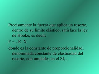 Precisamente la fuerza que aplica un resorte,
  dentro de su límite elástico, satisface la ley
  de Hooke, es decir:
F = - K. X
donde es la constante de proporcionalidad,
  denominada constante de elasticidad del
  resorte, con unidades en el SI, .
 