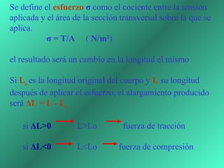 Se define el esfuerzo σ como el cociente entre la tensión 
aplicada y el área de la sección transversal sobre la que se 
aplica.
                 σ = T/A     ( N/m2)
 
el resultado será un cambio en la longitud el mismo

Si Lo es la longitud original del cuerpo y L su longitud 
después de aplicar el esfuerzo, el alargamiento producido 
será ΔL = L - Lo 
 
      si ΔL>0            L>Lo            fuerza de tracción

      si ΔL<0            L<Lo          fuerza de compresión
 