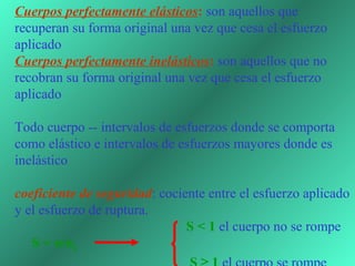 Cuerpos perfectamente elásticos: son aquellos que 
recuperan su forma original una vez que cesa el esfuerzo 
aplicado
Cuerpos perfectamente inelásticos: son aquellos que no 
recobran su forma original una vez que cesa el esfuerzo 
aplicado 
 
Todo cuerpo -- intervalos de esfuerzos donde se comporta 
como elástico e intervalos de esfuerzos mayores donde es 
inelástico
 
coeficiente de seguridad: cociente entre el esfuerzo aplicado 
y el esfuerzo de ruptura. 
                                                  S < 1 el cuerpo no se rompe
     S = σ/σC                                                     
 