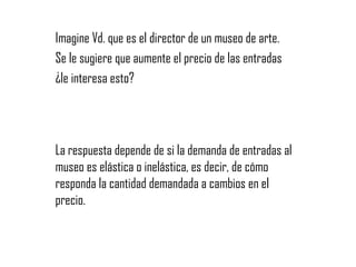 Imagine Vd. que es el director de un museo de arte.  Se le sugiere que aumente el precio de las entradas  ¿le interesa esto? La respuesta depende de si la demanda de entradas al museo es elástica o inelástica, es decir, de cómo responda la cantidad demandada a cambios en el precio. 