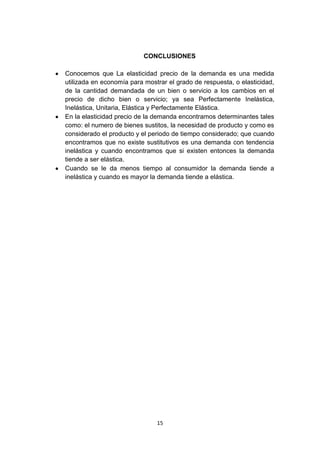 CONCLUSIONES

Conocemos que La elasticidad precio de la demanda es una medida
utilizada en economía para mostrar el grado de respuesta, o elasticidad,
de la cantidad demandada de un bien o servicio a los cambios en el
precio de dicho bien o servicio; ya sea Perfectamente Inelástica,
Inelástica, Unitaria, Elástica y Perfectamente Elástica.
En la elasticidad precio de la demanda encontramos determinantes tales
como: el numero de bienes sustitos, la necesidad de producto y como es
considerado el producto y el periodo de tiempo considerado; que cuando
encontramos que no existe sustitutivos es una demanda con tendencia
inelástica y cuando encontramos que si existen entonces la demanda
tiende a ser elástica.
Cuando se le da menos tiempo al consumidor la demanda tiende a
inelástica y cuando es mayor la demanda tiende a elástica.




                               15
 