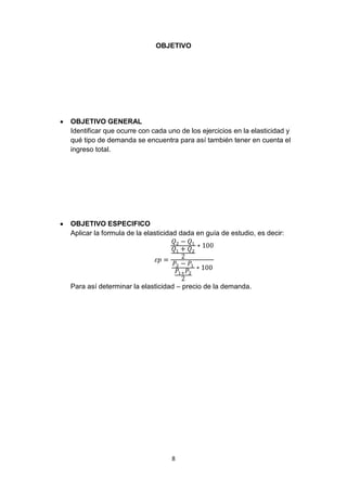 OBJETIVO




OBJETIVO GENERAL
Identificar que ocurre con cada uno de los ejercicios en la elasticidad y
qué tipo de demanda se encuentra para así también tener en cuenta el
ingreso total.




OBJETIVO ESPECIFICO
Aplicar la formula de la elasticidad dada en guía de estudio, es decir:




Para así determinar la elasticidad – precio de la demanda.




                                 8
 