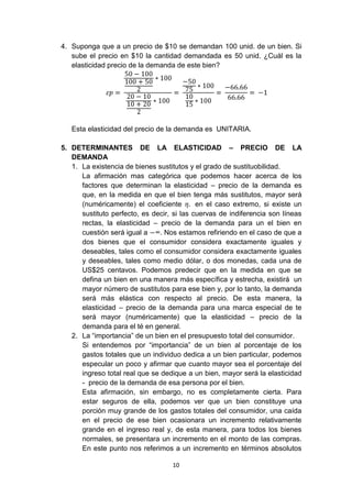 4. Suponga que a un precio de $10 se demandan 100 unid. de un bien. Si
   sube el precio en $10 la cantidad demandada es 50 unid. ¿Cuál es la
   elasticidad precio de la demanda de este bien?




   Esta elasticidad del precio de la demanda es UNITARIA.

5. DETERMINANTES DE LA ELASTICIDAD – PRECIO DE LA
   DEMANDA
   1. La existencia de bienes sustitutos y el grado de sustituobilidad.
      La afirmación mas categórica que podemos hacer acerca de los
      factores que determinan la elasticidad – precio de la demanda es
      que, en la medida en que el bien tenga más sustitutos, mayor será
      (numéricamente) el coeficiente        en el caso extremo, si existe un
      sustituto perfecto, es decir, si las cuervas de indiferencia son líneas
      rectas, la elasticidad – precio de la demanda para un el bien en
      cuestión será igual a     . Nos estamos refiriendo en el caso de que a
      dos bienes que el consumidor considera exactamente iguales y
      deseables, tales como el consumidor considera exactamente iguales
      y deseables, tales como medio dólar, o dos monedas, cada una de
      US$25 centavos. Podemos predecir que en la medida en que se
      defina un bien en una manera más específica y estrecha, existirá un
      mayor número de sustitutos para ese bien y, por lo tanto, la demanda
      será más elástica con respecto al precio. De esta manera, la
      elasticidad – precio de la demanda para una marca especial de te
      será mayor (numéricamente) que la elasticidad – precio de la
      demanda para el té en general.
   2. La “importancia” de un bien en el presupuesto total del consumidor.
      Si entendemos por “importancia” de un bien al porcentaje de los
      gastos totales que un individuo dedica a un bien particular, podemos
      especular un poco y afirmar que cuanto mayor sea el porcentaje del
      ingreso total real que se dedique a un bien, mayor será la elasticidad
      - precio de la demanda de esa persona por el bien.
      Esta afirmación, sin embargo, no es completamente cierta. Para
      estar seguros de ella, podemos ver que un bien constituye una
      porción muy grande de los gastos totales del consumidor, una caída
      en el precio de ese bien ocasionara un incremento relativamente
      grande en el ingreso real y, de esta manera, para todos los bienes
      normales, se presentara un incremento en el monto de las compras.
      En este punto nos referimos a un incremento en términos absolutos

                                   10
 