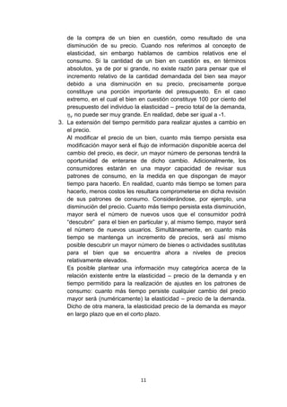 de la compra de un bien en cuestión, como resultado de una
   disminución de su precio. Cuando nos referimos al concepto de
   elasticidad, sin embargo hablamos de cambios relativos ene el
   consumo. Si la cantidad de un bien en cuestión es, en términos
   absolutos, ya de por si grande, no existe razón para pensar que el
   incremento relativo de la cantidad demandada del bien sea mayor
   debido a una disminución en su precio, precisamente porque
   constituye una porción importante del presupuesto. En el caso
   extremo, en el cual el bien en cuestión constituye 100 por ciento del
   presupuesto del individuo la elasticidad – precio total de la demanda,
      no puede ser muy grande. En realidad, debe ser igual a -1.
3. La extensión del tiempo permitido para realizar ajustes a cambio en
   el precio.
   Al modificar el precio de un bien, cuanto más tiempo persista esa
   modificación mayor será el flujo de información disponible acerca del
   cambio del precio, es decir, un mayor número de personas tendrá la
   oportunidad de enterarse de dicho cambio. Adicionalmente, los
   consumidores estarán en una mayor capacidad de revisar sus
   patrones de consumo, en la medida en que dispongan de mayor
   tiempo para hacerlo. En realidad, cuanto más tiempo se tomen para
   hacerlo, menos costos les resultara comprometerse en dicha revisión
   de sus patrones de consumo. Considerándose, por ejemplo, una
   disminución del precio. Cuanto más tiempo persista esta disminución,
   mayor será el número de nuevos usos que el consumidor podrá
   “descubrir” para el bien en particular y, al mismo tiempo, mayor será
   el número de nuevos usuarios. Simultáneamente, en cuanto más
   tiempo se mantenga un incremento de precios, será así mismo
   posible descubrir un mayor número de bienes o actividades sustitutas
   para el bien que se encuentra ahora a niveles de precios
   relativamente elevados.
   Es posible plantear una información muy categórica acerca de la
   relación existente entre la elasticidad – precio de la demanda y en
   tiempo permitido para la realización de ajustes en los patrones de
   consumo: cuanto más tiempo persiste cualquier cambio del precio
   mayor será (numéricamente) la elasticidad – precio de la demanda.
   Dicho de otra manera, la elasticidad precio de la demanda es mayor
   en largo plazo que en el corto plazo.




                                11
 