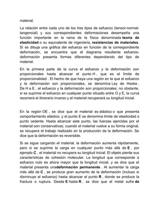 material.
La relación entre cada uno de los tres tipos de esfuerzo (tensor-normal-
tangencial) y sus correspondientes deformaciones desempeña una
función importante en la rama de la física denominada teoría de
elasticidad o su equivalente de ingeniería, resistencias de materiales.
Si se dibuja una gráfica del esfuerzo en función de la correspondiente
deformación, se encuentra que el diagrama resultante esfuerzo-
deformación presenta formas diferentes dependiendo del tipo de
material.
En la primera parte de la curva el esfuerzo y la deformación son
proporcionales hasta alcanzar el punto H , que es el límite de
proporcionalidad . El hecho de que haya una región en la que el esfuerzo
y la deformación son proporcionales, se denomina Ley de Hooke .
De H a E , el esfuerzo y la deformación son proporcionales; no obstante,
si se suprime el esfuerzo en cualquier punto situado entre O y E, la curva
recorrerá el itinerario inverso y el material recuperará su longitud inicial.
En la región OE , se dice que el material es elástico o que presenta
comportamiento elástico, y el punto E se denomina límite de elasticidad o
punto cedente. Hasta alcanzar este punto, las fuerzas ejercidas por el
material son conservativas; cuando el material vuelve a su forma original,
se recupera el trabajo realizado en la producción de la deformación. Se
dice que la deformación es reversible.
Si se sigue cargando el material, la deformación aumenta rápidamente,
pero si se suprime la carga en cualquier punto más allá de E , por
ejemplo C , el material no recupera su longitud inicial. El objeto pierde sus
características de cohesión molecular. La longitud que corresponde a
esfuerzo nulo es ahora mayor que la longitud inicial, y se dice que el
material presenta unadeformación permanente . Al aumentar la carga
más allá de C , se produce gran aumento de la deformación (incluso si
disminuye el esfuerzo) hasta alcanzar el punto R , donde se produce la
fractura o ruptura. Desde E hasta R , se dice que el metal sufre de
 