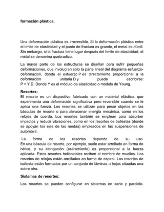 formación plástica.
Una deformación plástica es irreversible. Si la deformación plástica entre
el límite de elasticidad y el punto de fractura es grande, el metal es dúctil.
Sin embargo, si la fractura tiene lugar después del límite de elasticidad, el
metal se denomina quebradizo.
La mayor parte de las estructuras se diseñan para sufrir pequeñas
deformaciones, que involucran solo la parte lineal del diagrama esfuerzo-
deformación, donde el esfuerzo P es directamente proporcional a la
deformación unitaria D y puede escribirse:
P = Y.D. Donde Y es el módulo de elasticidad o módulo de Young.
Resortes:
El resorte es un dispositivo fabricado con un material elástico, que
experimenta una deformación significativa pero reversible cuando se le
aplica una fuerza. Los resortes se utilizan para pesar objetos en las
básculas de resorte o para almacenar energía mecánica, como en los
relojes de cuerda. Los resortes también se emplean para absorber
impactos y reducir vibraciones, como en los resortes de ballestas (donde
se apoyan los ejes de las ruedas) empleados en las suspensiones de
automóvil.
La forma de los resortes depende de su uso.
En una báscula de resorte, por ejemplo, suele estar arrollado en forma de
hélice, y su elongación (estiramiento) es proporcional a la fuerza
aplicada. Estos resortes helicoidales reciben el nombre de muelles. Los
resortes de relojes están arrollados en forma de espiral. Los resortes de
ballesta están formados por un conjunto de láminas u hojas situadas una
sobre otra.
Sistemas de resortes:
Los resortes se pueden configurar en sistemas en serie y paralelo.
 
