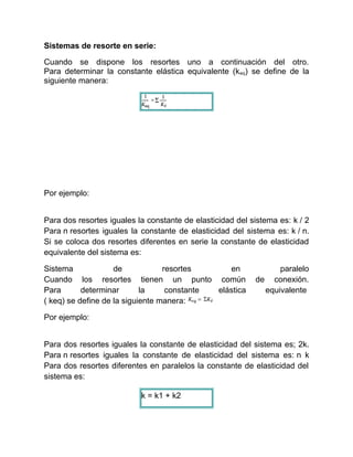Sistemas de resorte en serie:
Cuando se dispone los resortes uno a continuación del otro.
Para determinar la constante elástica equivalente (keq) se define de la
siguiente manera:
Por ejemplo:
Para dos resortes iguales la constante de elasticidad del sistema es: k / 2
Para n resortes iguales la constante de elasticidad del sistema es: k / n.
Si se coloca dos resortes diferentes en serie la constante de elasticidad
equivalente del sistema es:
Sistema de resortes en paralelo
Cuando los resortes tienen un punto común de conexión.
Para determinar la constante elástica equivalente
( keq) se define de la siguiente manera:
Por ejemplo:
Para dos resortes iguales la constante de elasticidad del sistema es; 2k.
Para n resortes iguales la constante de elasticidad del sistema es: n k
Para dos resortes diferentes en paralelos la constante de elasticidad del
sistema es:
k = k1 + k2
 