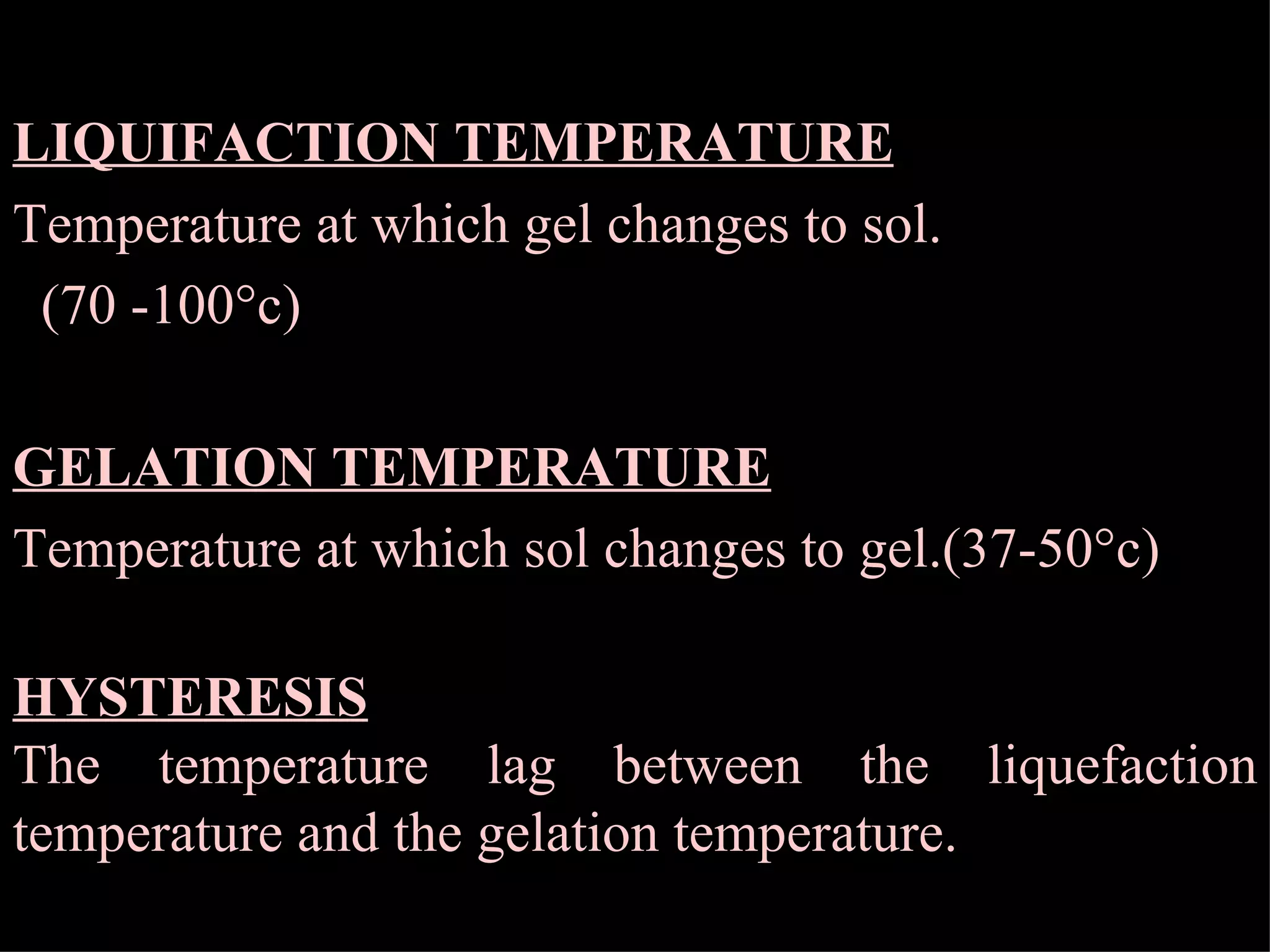 LIQUIFACTION TEMPERATURE Temperature at which gel changes to sol.  (70 -100°c) GELATION TEMPERATURE Temperature at which sol changes to gel.(37-50°c) HYSTERESIS The temperature lag between the liquefaction temperature and the gelation temperature. 