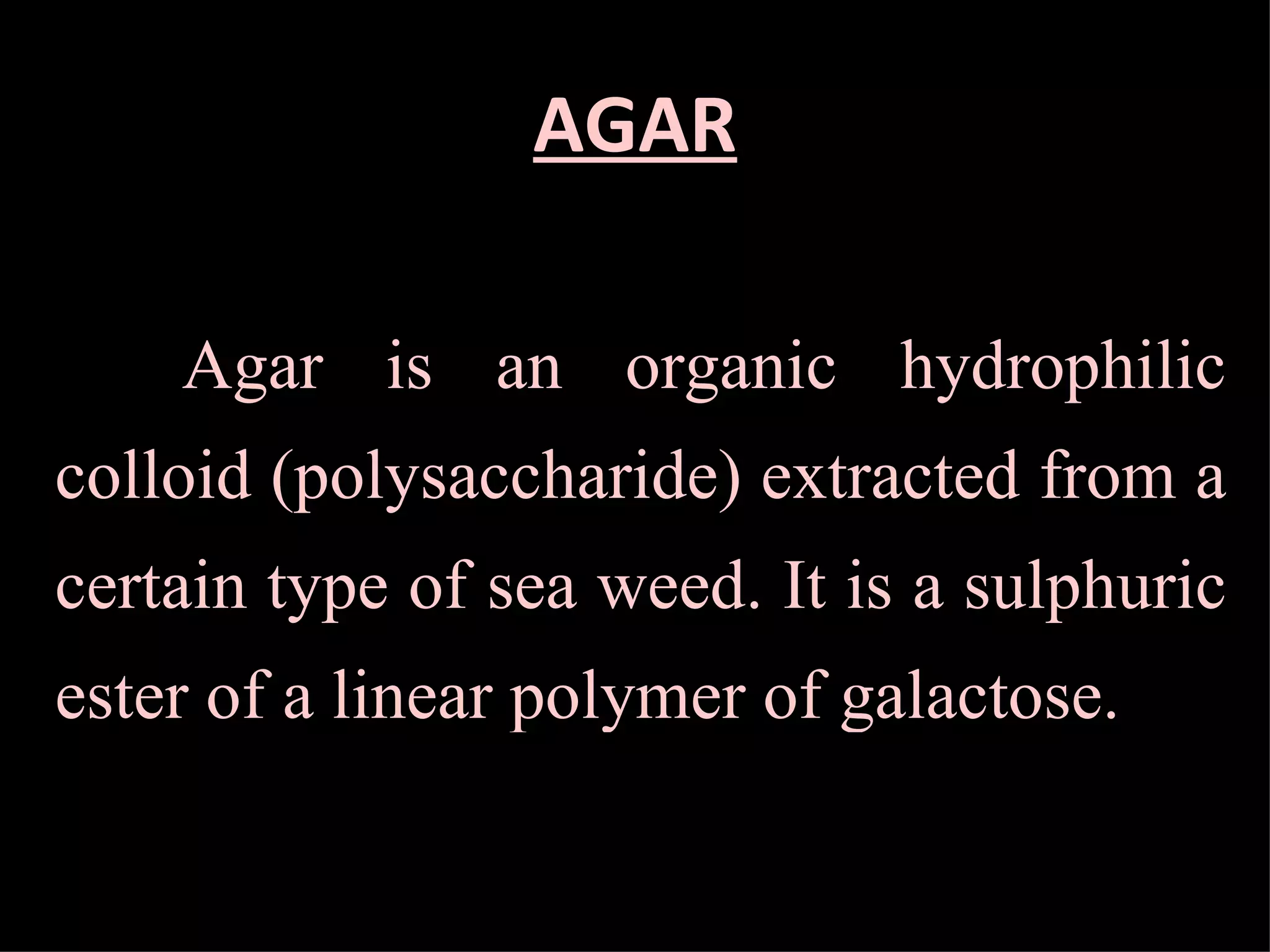 AGAR Agar is an organic hydrophilic colloid (polysaccharide) extracted from a certain type of sea weed. It is a sulphuric ester of a linear polymer of galactose. 