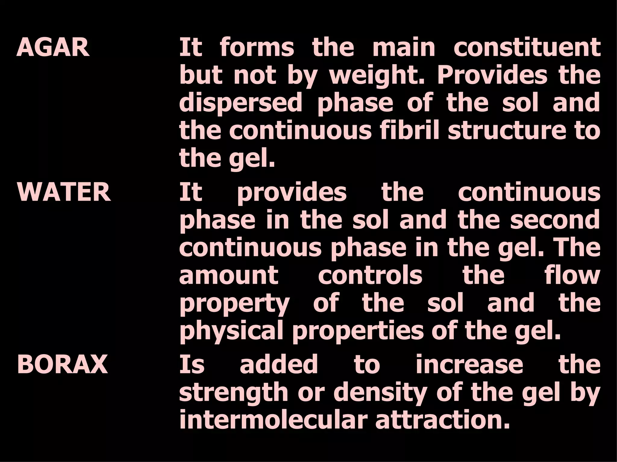 AGAR It forms the main constituent but not by weight. Provides the dispersed phase of the sol and the continuous fibril structure to the gel. WATER It provides the continuous phase in the sol and the second continuous phase in the gel. The amount controls the flow property of the sol and the physical properties of the gel. BORAX Is added to increase the strength or density of the gel by intermolecular attraction. 