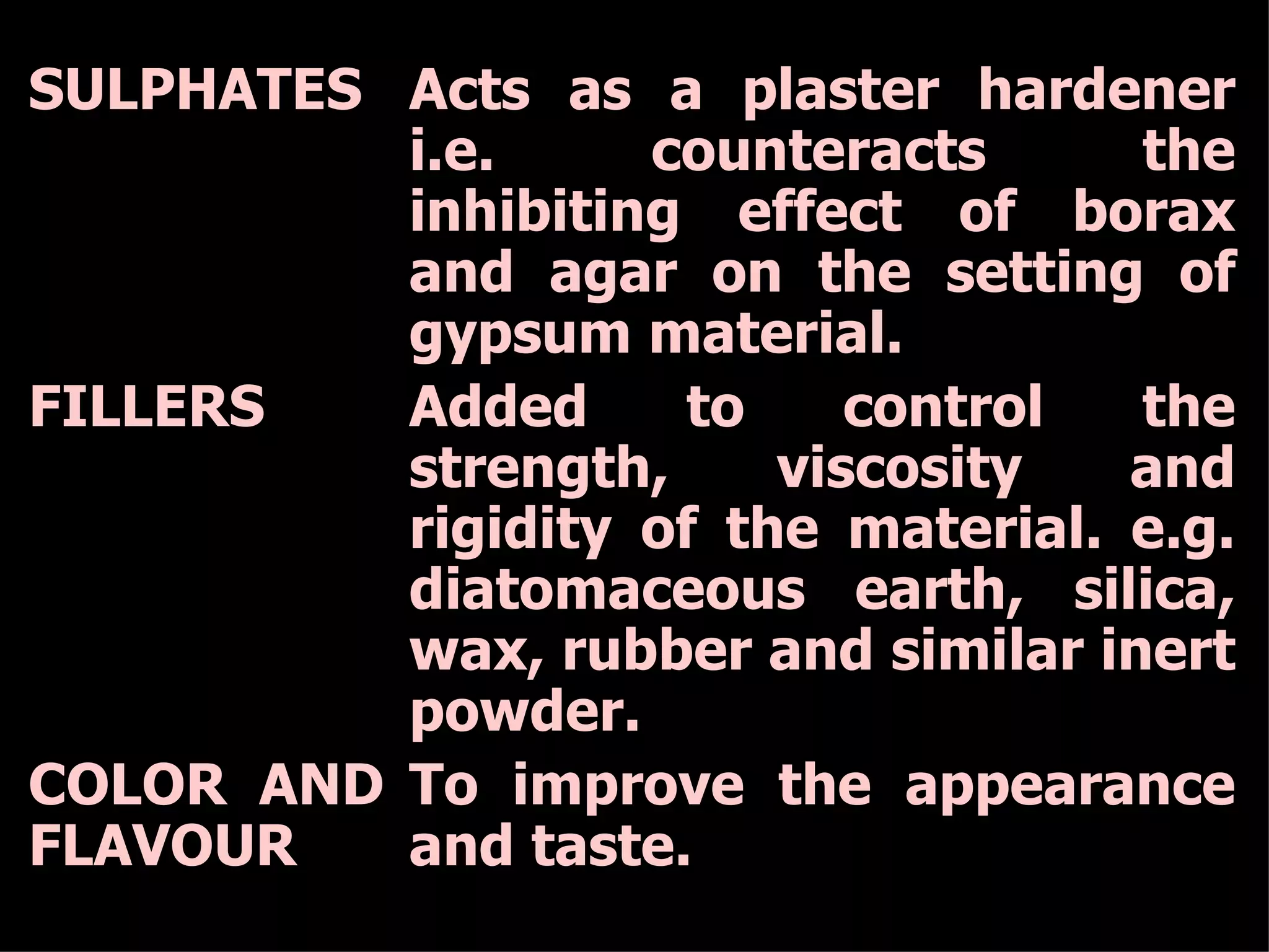 SULPHATES Acts as a plaster hardener i.e. counteracts the inhibiting effect of borax and agar on the setting of gypsum material. FILLERS Added to control the strength, viscosity and rigidity of the material. e.g. diatomaceous earth, silica, wax, rubber and similar inert powder. COLOR AND FLAVOUR To improve the appearance and taste. 