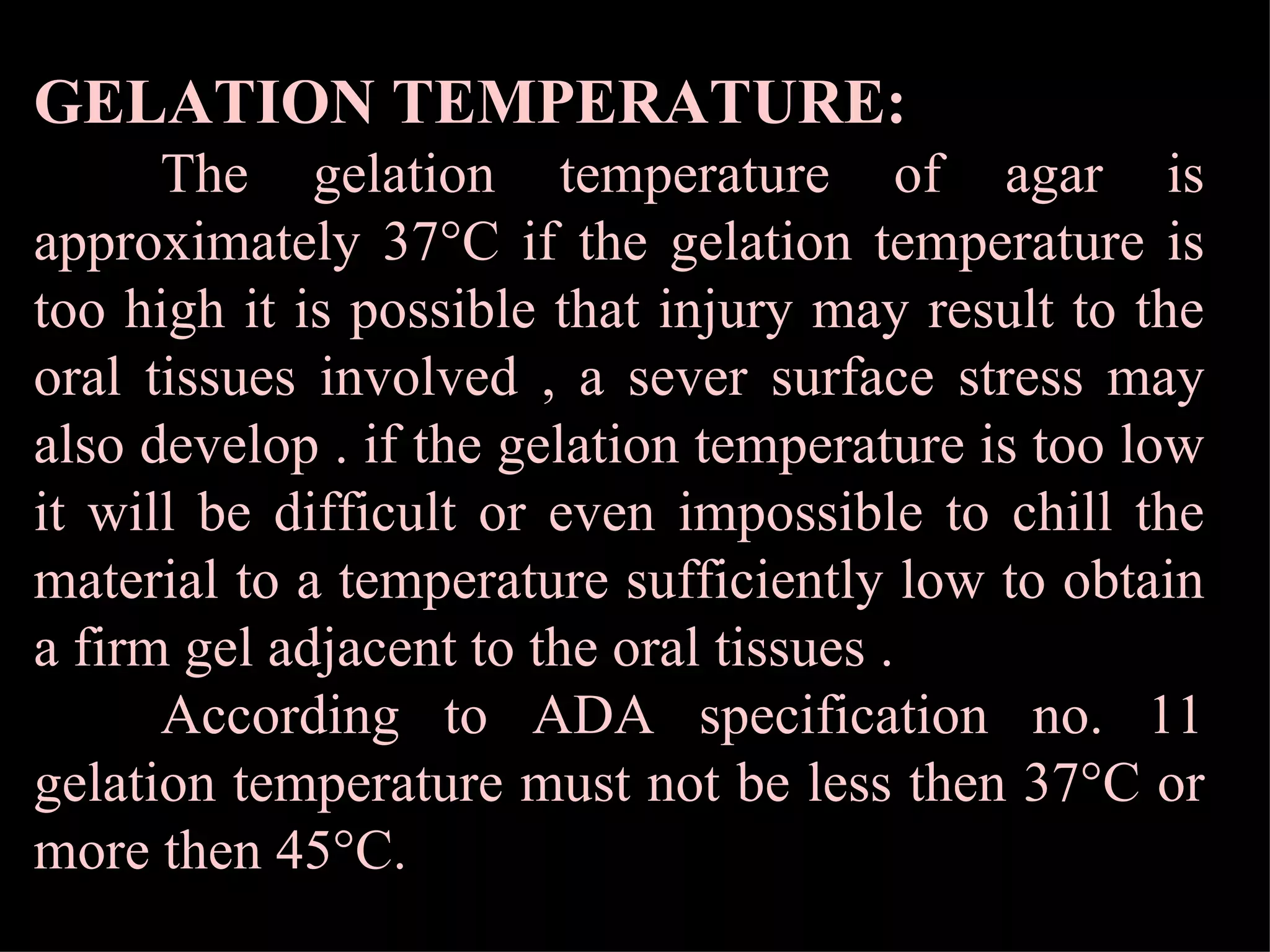 GELATION TEMPERATURE:   The gelation temperature of agar is approximately 37°C if the gelation temperature is too high it is possible that injury may result to the oral tissues involved , a sever surface stress may also develop . if the gelation temperature is too low it will be difficult or even impossible to chill the material to a temperature sufficiently low to obtain a firm gel adjacent to the oral tissues . According to ADA specification no. 11 gelation temperature must not be less then 37°C or more then 45°C. 