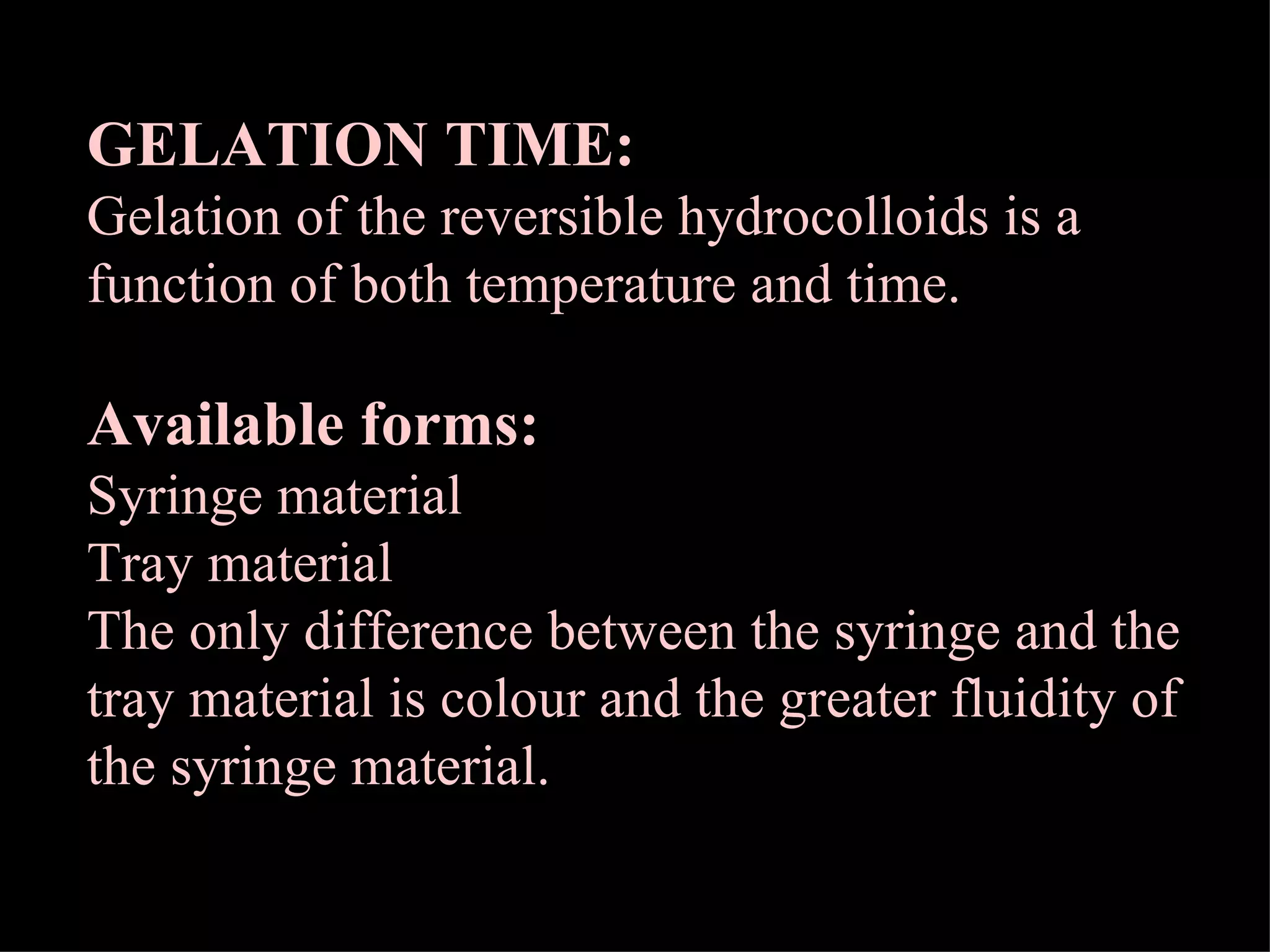 GELATION TIME:   Gelation of the reversible hydrocolloids is a function of both temperature and time. Available forms: Syringe material Tray material The only difference between the syringe and the tray material is colour and the greater fluidity of the syringe material. 